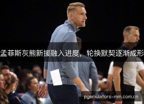孟菲斯灰熊新援融入进度，轮换默契逐渐成形